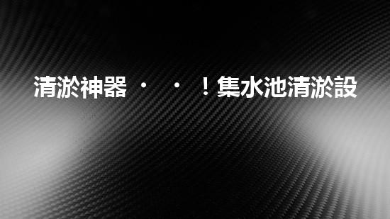 清淤神器！集水池清淤設(shè)備曝光，解決你的煩惱？！